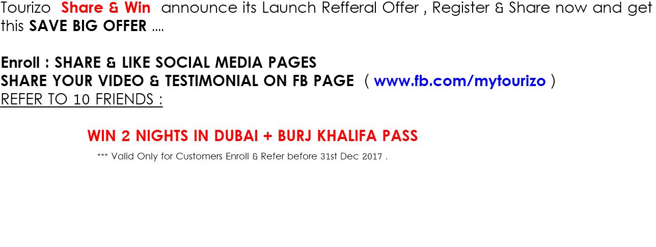 Tourizo Share & Win announce its Launch Refferal Offer , Register & Share now and get this SAVE BIG OFFER .... Enroll : SHARE & LIKE SOCIAL MEDIA PAGES SHARE YOUR VIDEO & TESTIMONIAL ON FB PAGE ( www.fb.com/mytourizo ) REFER TO 10 FRIENDS : WIN 2 NIGHTS IN DUBAI + BURJ KHALIFA PASS *** Valid Only for Customers Enroll & Refer before 31st Dec 2017 . 